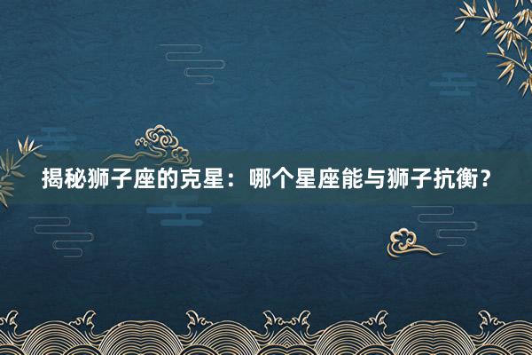 揭秘狮子座的克星：哪个星座能与狮子抗衡？
