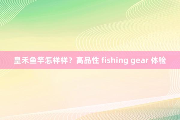 皇禾鱼竿怎样样？高品性 fishing gear 体验