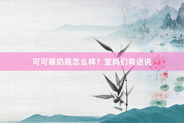 可可萌奶瓶怎么样？宝妈们有话说
