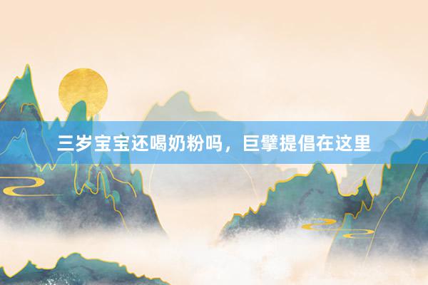 三岁宝宝还喝奶粉吗，巨擘提倡在这里
