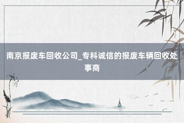 南京报废车回收公司_专科诚信的报废车辆回收处事商