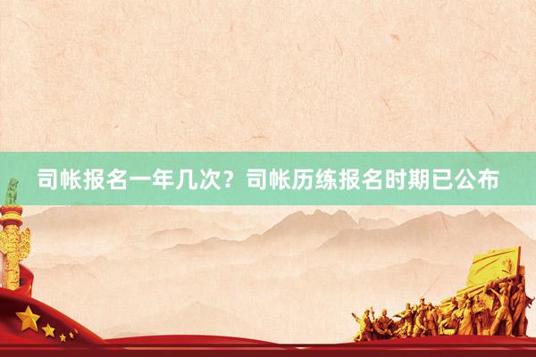 司帐报名一年几次？司帐历练报名时期已公布