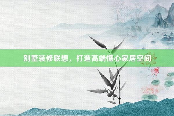 别墅装修联想，打造高端惬心家居空间