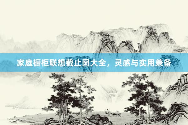 家庭橱柜联想截止图大全，灵感与实用兼备